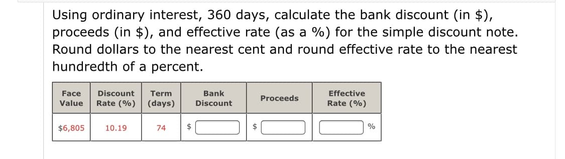 Using ordinary interest, 360 days, calculate the bank discount (in $),
proceeds (in $), and effective rate (as a %) for the simple discount note.
Round dollars to the nearest cent and round effective rate to the nearest
hundredth of a percent.
Face
Discount
Term
Bank
Effective
Proceeds
Value
Rate (%)
(days)
Discount
Rate (%)
$6,805
10.19
74
$
$
%
