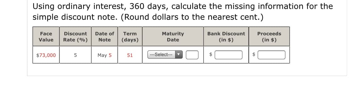 Using ordinary interest, 360 days, calculate the missing information for the
simple discount note. (Round dollars to the nearest cent.)
Discount
Date of
Maturity
Date
Bank Discount
Proceeds
Face
Value
Term
Rate (%)
Note
(days)
(in $)
(in $)
$73,000
5
May 5
51
--Select---
2$
$

