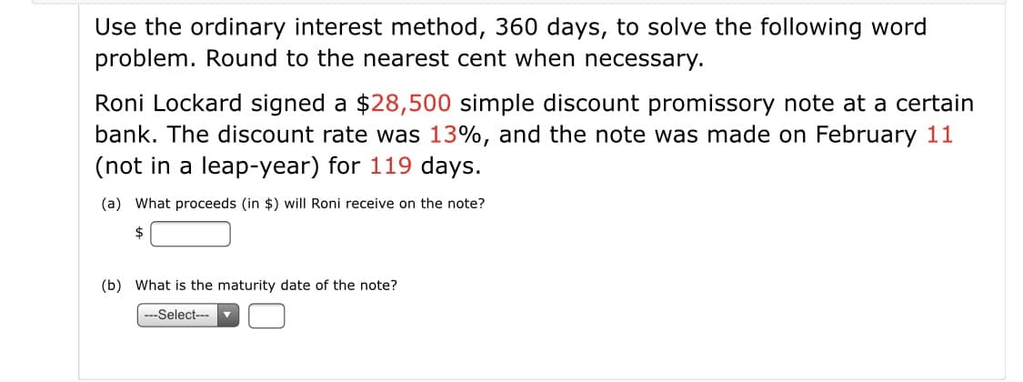 Use the ordinary interest method, 360 days, to solve the following word
problem. Round to the nearest cent when necessary.
Roni Lockard signed a $28,500 simple discount promissory note at a certain
bank. The discount rate was 13%, and the note was made on February 11
(not in a leap-year) for 119 days.
(a) What proceeds (in $) will Roni receive on the note?
(b) What is the maturity date of the note?
---Select---
