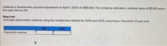 Leelenau's Sandwiches acquired equipment on April 1, 2024, for $18,500. The company estimates a residual value of $2,100 and a
five-year service life.
Required:
Calculate depreciation expense using the straight-line method for 2024 and 2025, assuming a December 31 year-end.
Depreciation expense
2024
2025