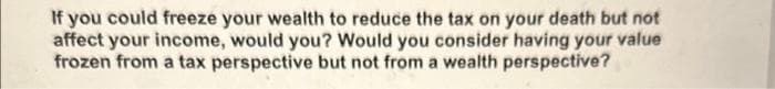 If you could freeze your wealth to reduce the tax on your death but not
affect your income, would you? Would you consider having your value
frozen from a tax perspective but not from a wealth perspective?