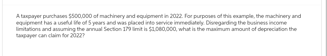 A taxpayer purchases $500,000 of machinery and equipment in 2022. For purposes of this example, the machinery and
equipment has a useful life of 5 years and was placed into service immediately. Disregarding the business income
limitations and assuming the annual Section 179 limit is $1,080,000, what is the maximum amount of depreciation the
taxpayer can claim for 2022?