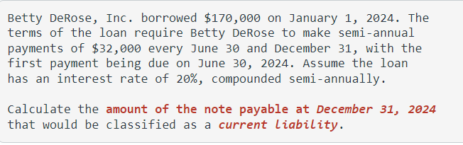 Betty DeRose, Inc. borrowed $170,000 on January 1, 2024. The
terms of the loan require Betty DeRose to make semi-annual
payments of $32,000 every June 30 and December 31, with the
first payment being due on June 30, 2024. Assume the loan
has an interest rate of 20%, compounded semi-annually.
Calculate the amount of the note payable at December 31, 2024
that would be classified as a current Liability.