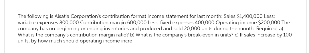 The following is Alsatia Corporation's contribution format income statement for last month: Sales $1,400,000 Less:
variable expenses 800,000 Contribution margin 600,000 Less: fixed expenses 400,000 Operating income $200,000 The
company has no beginning or ending inventories and produced and sold 20,000 units during the month. Required: a)
What is the company's contribution margin ratio? What is the company's break-even in units? c) If sales increase by 100
units, by how much should operating income incre