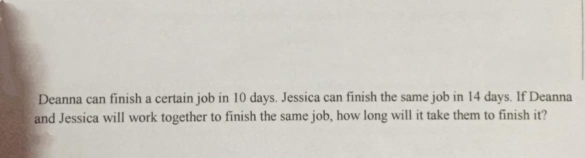 Deanna can finish a certain job in 10 days. Jessica can finish the same job in 14 days. If Deanna
and Jessica will work together to finish the same job, how long will it take them to finish it?
