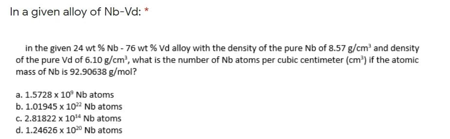 In a given alloy of Nb-Vd: *
in the given 24 wt % Nb - 76 wt % Vd alloy with the density of the pure Nb of 8.57 g/cm' and density
of the pure Vd of 6.10 g/cm', what is the number of Nb atoms per cubic centimeter (cm') if the atomic
mass of Nb is 92.90638 g/mol?
a. 1.5728 x 10° Nb atoms
b. 1.01945 x 1022 Nb atoms
c. 2.81822 x 1014 Nb atoms
d. 1.24626 x 1020 Nb atoms
