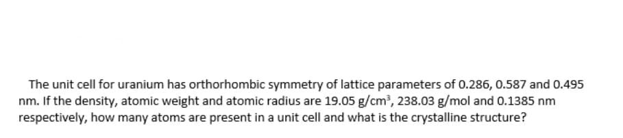 The unit cell for uranium has orthorhombic symmetry of lattice parameters of 0.286, 0.587 and 0.495
nm. If the density, atomic weight and atomic radius are 19.05 g/cm?, 238.03 g/mol and 0.1385 nm
respectively, how many atoms are present in a unit cell and what is the crystalline structure?
