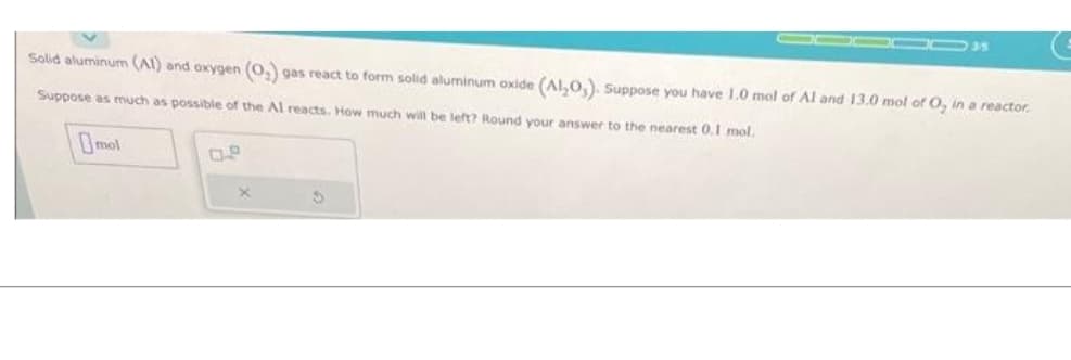 Solid aluminum (Al) and oxygen (O₂) gas react to form solid aluminum oxide (Al₂O). Suppose you have 1.0 mol of Al and 13.0 mol of O, in a reactor.
Suppose as much as possible of the Al reacts. How much will be left? Round your answer to the nearest 0.1 mol.
Omol
S