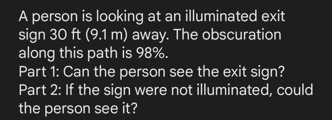A person is looking at an illuminated exit
sign 30 ft (9.1 m) away. The obscuration
along this path is 98%.
Part 1: Can the person see the exit sign?
Part 2: If the sign were not illuminated, could
the person see it?