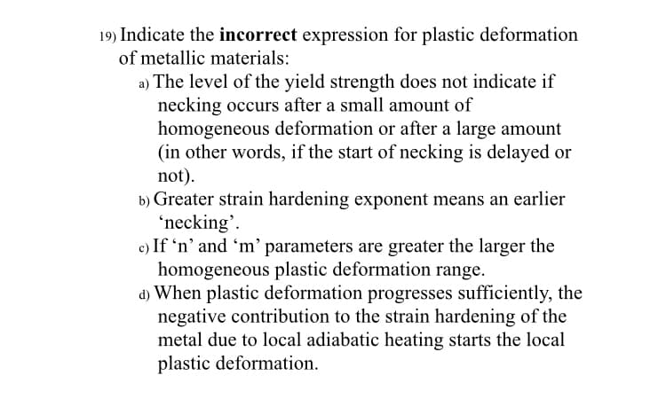 19) Indicate the incorrect expression for plastic deformation
of metallic materials:
a) The level of the yield strength does not indicate if
necking occurs after a small amount of
homogeneous deformation or after a large amount
(in other words, if the start of necking is delayed or
not).
b) Greater strain hardening exponent means an earlier
'necking'.
c) If 'n' and 'm' parameters are greater the larger the
homogeneous plastic deformation range.
d) When plastic deformation progresses sufficiently, the
negative contribution to the strain hardening of the
metal due to local adiabatic heating starts the local
plastic deformation.

