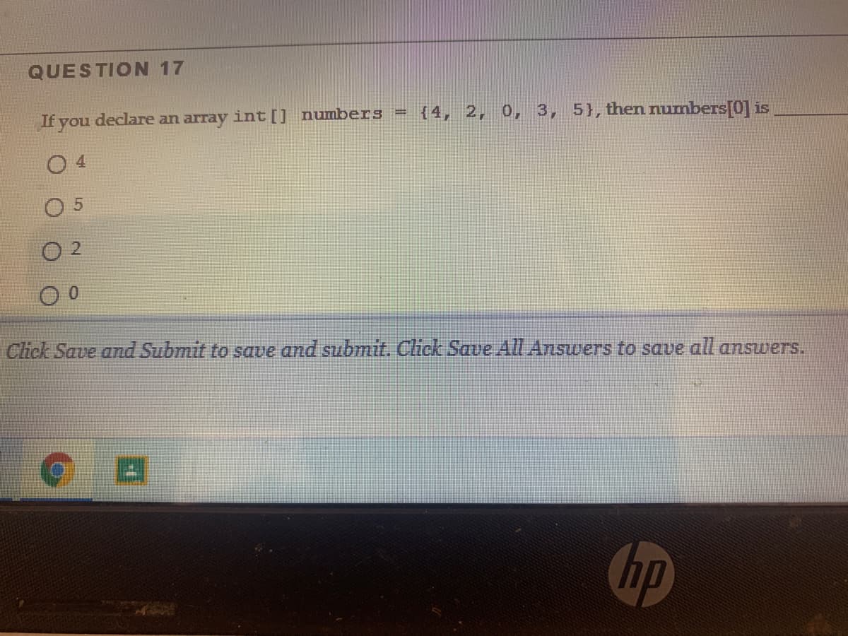 QUESTION 17
If you declare an array int[] numbers =
{4, 2, 0, 3, 5}, then numbers[0] is
O 4
0 5
O 2
Click Save and Submit to save and submit. Click Save All Ansuwers to save all answers.
hp
