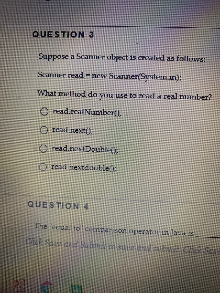 QUESTION 3
Suppose a Scanner object is created as follows:
Scanner read
– new Scanner(System.in);
What method do you use to read a real number?
O read.realNumber();
O read next();
read nextDouble();
read.nextdouble();
QUESTION 4
The "equal to comparison operator in Java is
Click Save and Submit to save and submit. Chck Save
