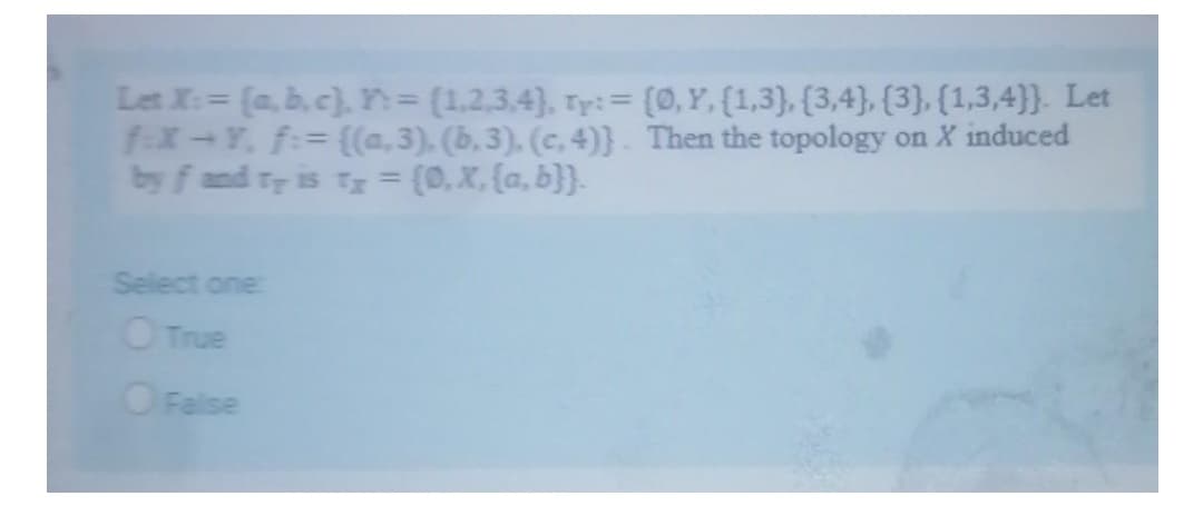 Let X:= (a, b,c), n= (1,2,3.4), Ty:= (0,Y, {1,3), {3,4}, [3}, (1,3,4}}. Let
f-x-Y, f:= {(a,3), (b,3), (c, 4)}. Then the topology on X induced
by f and Ty is Ty (0,x, (a, b}}.
%3D
Select one
O True
OFalse
