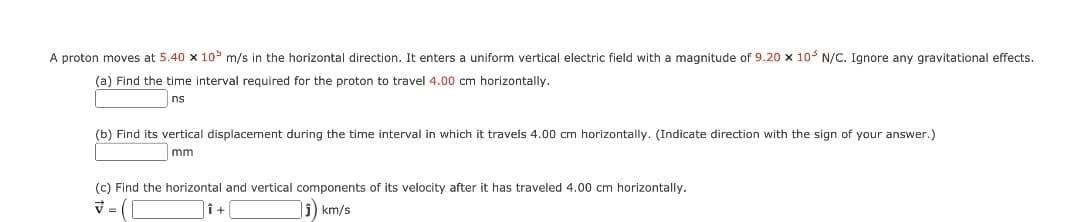 A proton moves at 5.40 x 10 m/s in the horizontal direction. It enters a uniform vertical electric field with a magnitude of 9.20 x 10- N/C. Ignore any gravitational effects.
(a) Find the time interval required for the proton to travel 4.00 cm horizontally.
ns
(b) Find its vertical displacement during the time interval in which it travels 4.00 cm horizontally. (Indicate direction with the sign of your answer.)
mm
(c) Find the horizontal and vertical components of its velocity after it has traveled 4.00 cm horizontally.
î+
i) km/s
