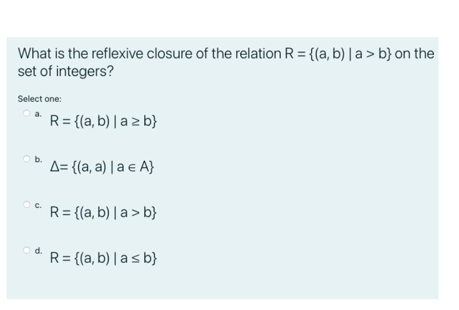 What is the reflexive closure of the relation R = {(a, b) | a > b} on the
set of integers?
Select one:
a.
R= {(a, b) | a z b}
b.
A= {(a, a) | a e A}
R= {(a, b) | a> b}
d.
R = {(a, b) | as b}
