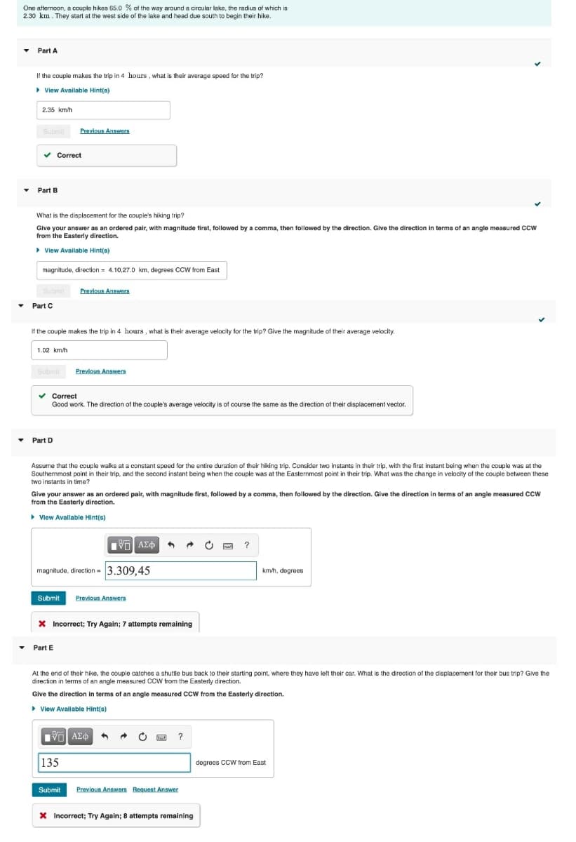 One afternoon, a couple hikes 65.0 % of the way around a circular lake, the radius of which is
2.30 km. They start at the west side of the lake and head due south to begin their hike.
• Part A
If the couple makes the trip in 4 hours , what is their average speed for the trip?
> View Available Hint(s)
2.35 km/h
Submit
Previous Answers
v Correct
Part B
What is the displacement for the couple's hiking trip?
Give your answer as an ordered pair, with magnitude first, followed by a comma, then followed by the direction. Give the direction in terms of an angle measured ccw
from the Easterly direction.
> View Available Hint(a)
magnitude, direction = 4.10,27.0 km, degrees CCW from East
Previous Answers
Part C
If the couple makes the trip in 4 hours , what is their average velocity for the trip? Give the magnitude of their average velocity.
1.02 km/h
Previous Answers
Submit
v Correct
Good work. The direction of the couple's average velocity is of course the same as the direction of their displacement vector.
Part D
Assume that the couple walks at a constant speed for the entire duration of their hiking trip. Consider two instants in their trip, with the first instant being when the couple was at the
Southernmost point in their trip, and the second instant being when the couple was at the Easternmost point in their trip. What was the change in velocity of the couple between these
two instants in time?
Give your answer as an ordered pair, with magnitude first, followed by a comma, then followed by the direction. Give the direction in terms of an angle measured CCW
from the Easterly direction.
• View Available Hint(s)
magnitude, direction = 3.309.45
kmh, degrees
Submit
Previous Answers
X Incorrect; Try Again; 7 attempts remaining
• Part E
At the end of their hike, the couple catches a shuttle bus back to their starting point, where they have left their car. What is the direction of the displacement for their bus trip? Give the
direction in terms of an angle measured CCW from the Easterly direction.
Glve the direction in terms of an angle measured ccW trom the Easterly direction.
• View Available Hint(s)
V ΑΣφ
135
degrees CCW from East
Submit
Previous Answern Bequest Answer
X Incorrect; Try Again; 8 attempts remaining
