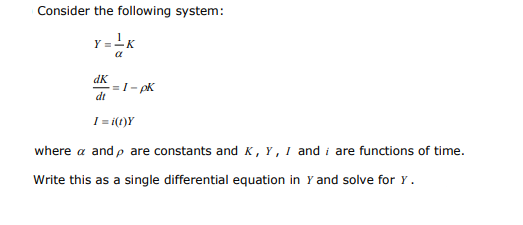 Consider the following system:
Y =-K
dK
=1- pK
dt
I= i(t)Y
where a and p are constants and K , Y , I and i are functions of time.
Write this as a single differential equation in Y and solve for Y.
