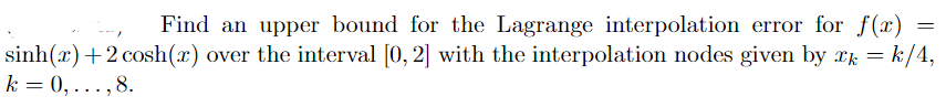 Find an upper bound for the Lagrange interpolation error for f(x)
sinh(x)+2 cosh(x) over the interval [0, 2] with the interpolation nodes given by rk = k/4,
k = 0, ...,8.
