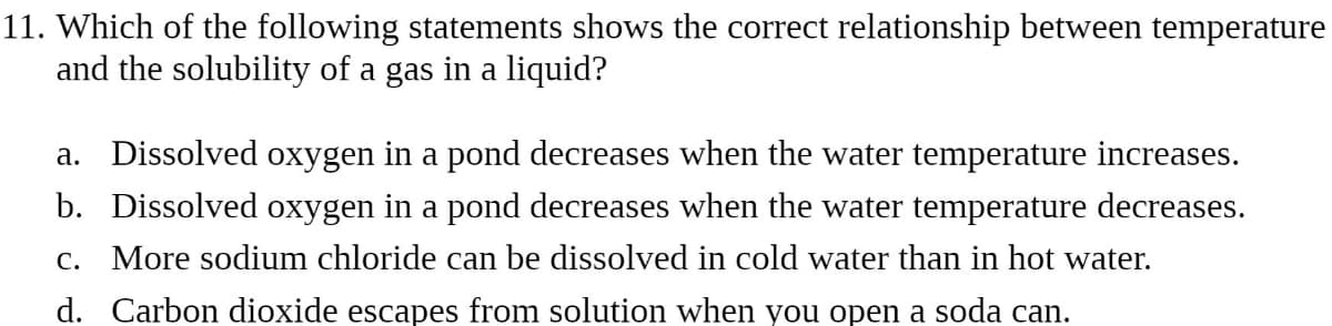 11. Which of the following statements shows the correct relationship between temperature
and the solubility of a gas in a liquid?
a. Dissolved oxygen in a pond decreases when the water temperature increases.
b. Dissolved oxygen in a pond decreases when the water temperature decreases.
c. More sodium chloride can be dissolved in cold water than in hot water.
d. Carbon dioxide escapes from solution when you open a soda can.
