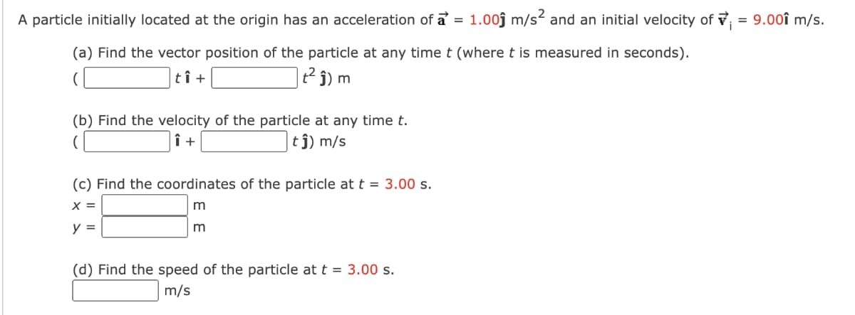A particle initially located at the origin has an acceleration of a = 1.00ĵ m/s² and an initial velocity of v = 9.00î m/s.
(a) Find the vector position of the particle at any time t (where t is measured in seconds).
tî +
t² j) m
(b) Find the velocity of the particle at any time t.
î +
tj) m/s
(c) Find the coordinates of the particle at t = 3.00 s.
X =
y =
m
(d) Find the speed of the particle at t = 3.00 s.
m/s

