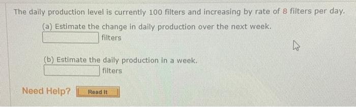 The daily production level is currently 100 filters and increasing by rate of 8 filters per day.
(a) Estimate the change in daily production over the next week.
filters
(b) Estimate the daily production in a week.
filters
Need Help?
Read It
