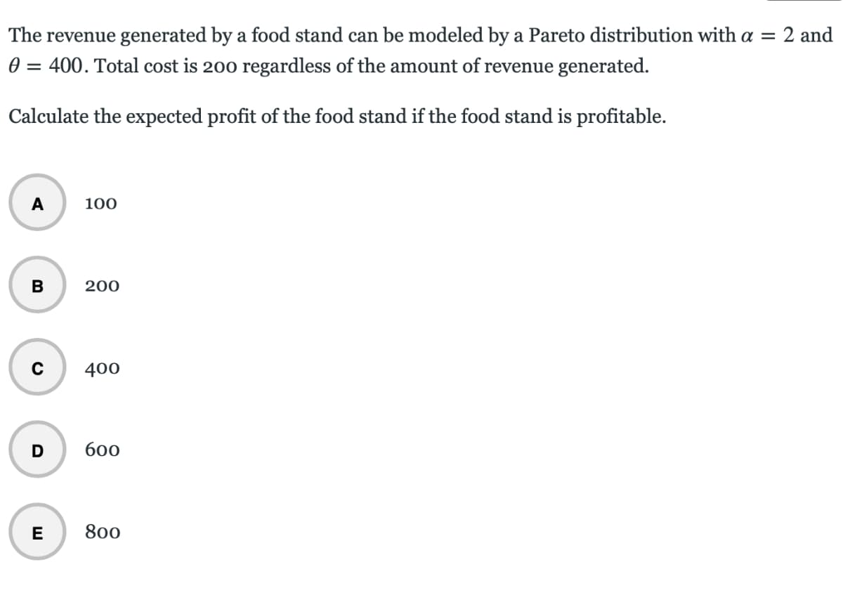 The revenue generated by a food stand can be modeled by a Pareto distribution with a =
2 and
0 = 400. Total cost is 200 regardless of the amount of revenue generated.
Calculate the expected profit of the food stand if the food stand is profitable.
A
100
200
400
б00
E
800
