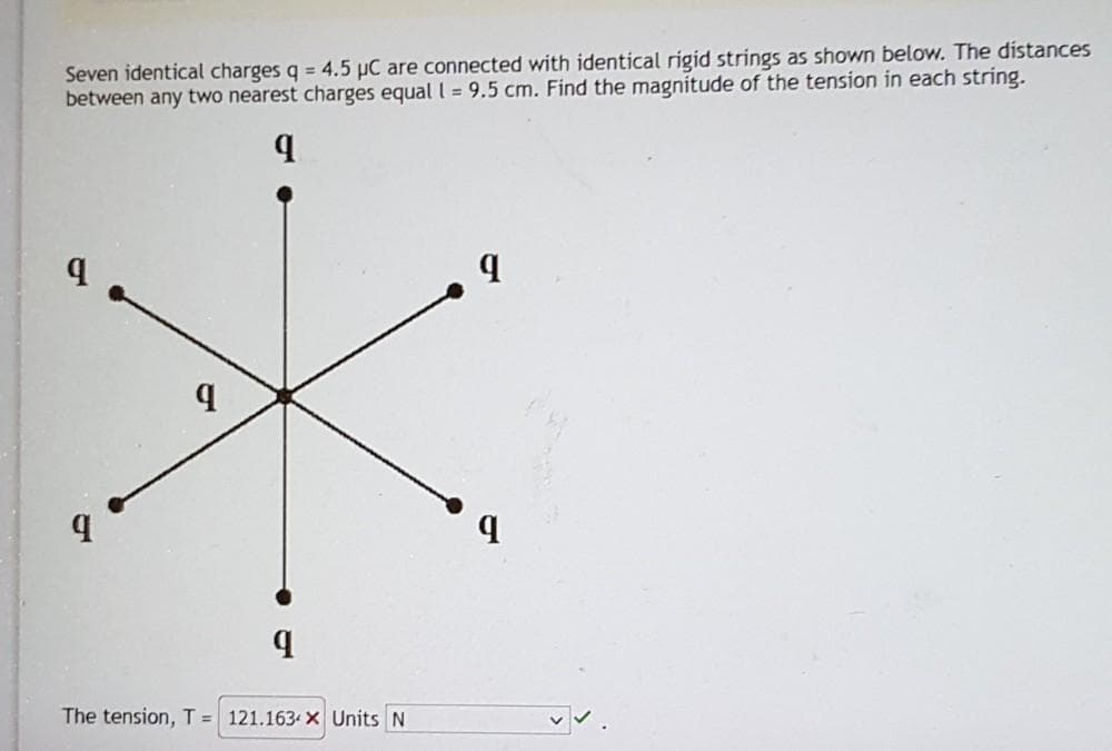 Seven identical charges q = 4.5 µC are connected with identical rigid strings as shown below. The distances
between any two nearest charges equal I = 9.5 cm. Find the magnitude of the tension in each string.
The tension, T = 121.163 X Units N
