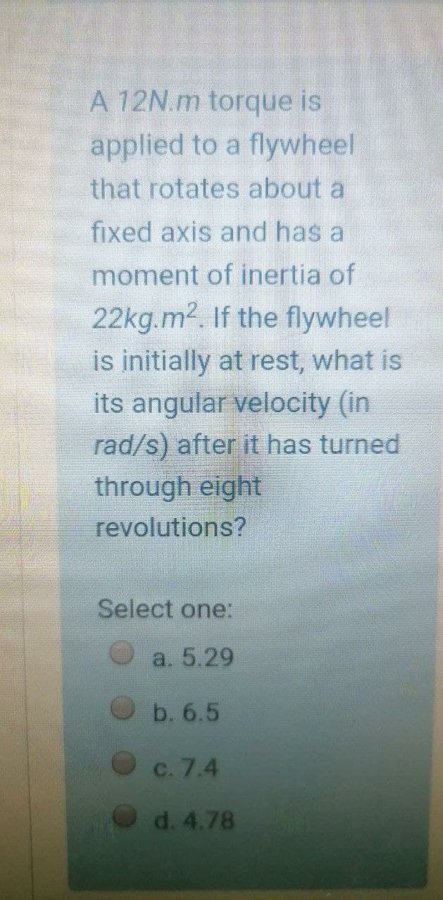 A 12N.m torque is
applied to a flywheel
that rotates about a
fixed axis and has a
moment of inertia of
22kg.m2. If the flywheel
is initially at rest, what is
its angular velocity (in
rad/s) after it has turned
through eight
revolutions?
Select one:
a. 5.29
b. 6.5
c. 7.4
d. 4.78
