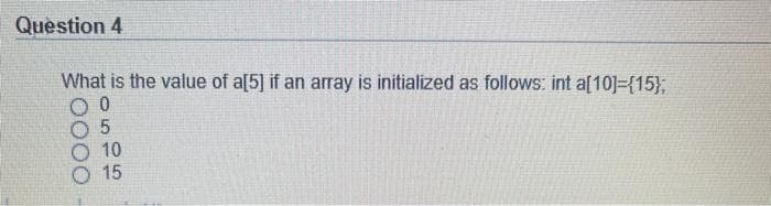 Question 4
What is the value of a[5] if an array is initialized as follows: int a[10]={15},
10
15
O000
