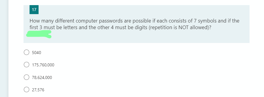 17
How many different computer passwords are possible if each consists of 7 symbols and if the
first 3 must be letters and the other 4 must be digits (repetition is NOT allowed)?
5040
175.760,000
78,624,000
27,576
