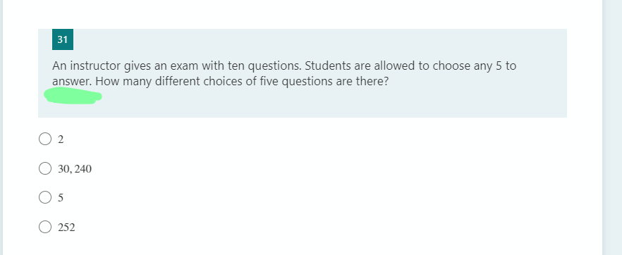 31
An instructor gives an exam with ten questions. Students are allowed to choose any 5 to
answer. How many different choices of five questions are there?
2
30, 240
5
252

