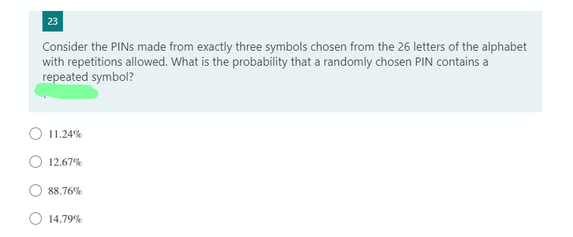 23
Consider the PINS made from exactly three symbols chosen from the 26 letters of the alphabet
with repetitions allowed. What is the probability that a randomly chosen PIN contains a
repeated symbol?
O 11.24%
O 12.67%
88.76%
14.79%
