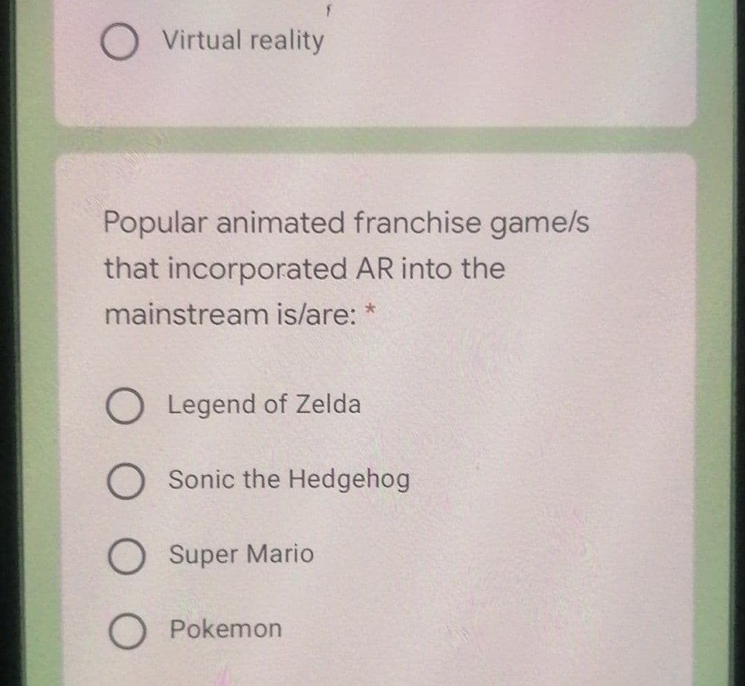 O Virtual reality
Popular animated franchise game/s
that incorporated AR into the
mainstream islare: *
Legend of Zelda
Sonic the Hedgehog
Super Mario
O Pokemon
