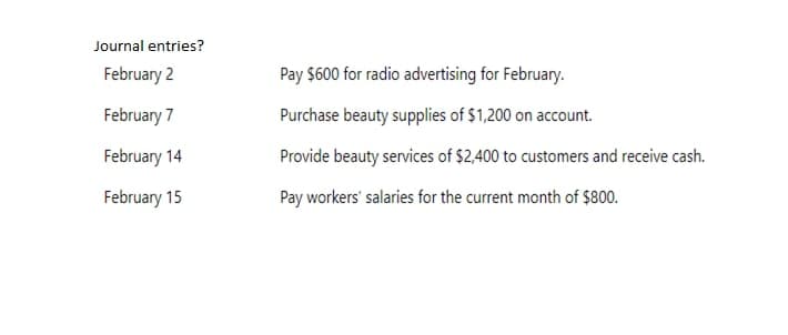 Journal entries?
February 2
February 7
February 14
February 15
Pay $600 for radio advertising for February.
Purchase beauty supplies of $1,200 on account.
Provide beauty services of $2,400 to customers and receive cash.
Pay workers' salaries for the current month of $800.