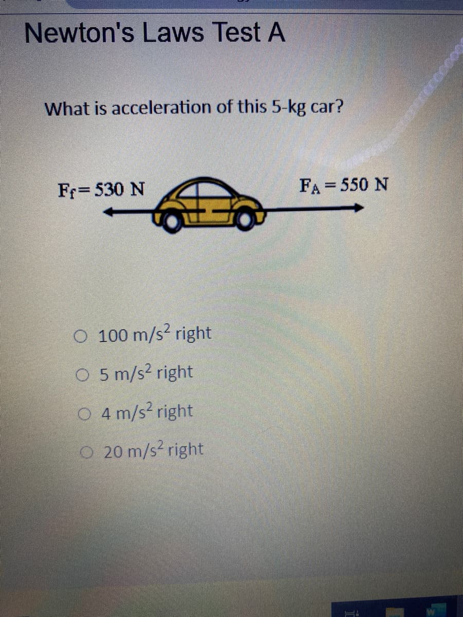 Newton's Laws Test A
What is acceleration of this 5-kg car?
Fr= 530 N
FA = 550 N
O 100 m/s? right
O 5 m/s? right
O 4 m/s? right
O 20 m/s? right
