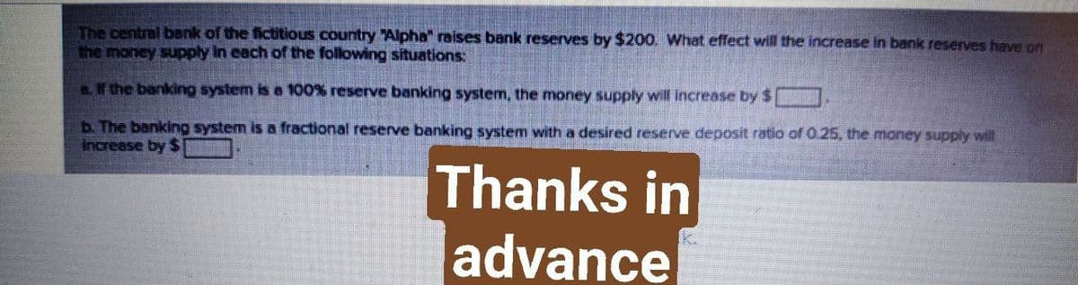 The central bank of the fictitious country "Alpha" raises bank reserves by $200. What effect will the increase in bank reserves have on
the money supply In each of the following situations:
.If the banking system is a 100% reserve banking system, the money supply will increase by $
b. The banking system is a fractional reserve banking system with a desired reserve deposit ratio of 0.25, the money supply will
increase by S
Thanks in
advance
