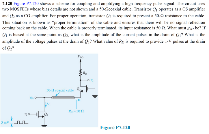 7.120 Figure P7.120 shows a scheme for coupling and amplifying a high-frequency pulse signal. The circuit uses
two MOSFETS whose bias details are not shown and a 50-2coaxial cable. Transistor Q1 operates as a CS amplifier
and Q2 as a CG amplifier. For proper operation, transistor Q2 is required to present a 50-2 resistance to the cable.
This situation is known as “proper termination" of the cable and ensures that there will be no signal reflection
coming back on the cable. When the cable is properly terminated, its input resistance is 50 2. What must gm2 be? If
Qi is biased at the same point as Q2, what is the amplitude of the current pulses in the drain of Q1? What is the
amplitude of the voltage pulses at the drain of Q1? What value of RD is required to provide 1-V pulses at the drain
of Q2?
DD
Rp
50-N coaxial cable
R2 = 50 2
5 mV nL
Figure P7.120
