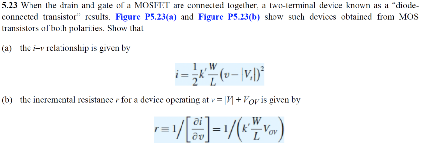 5.23 When the drain and gate of a MOSFET are connected together, a two-terminal device known as a “diode-
connected transistor" results. Figure P5.23(a) and Figure P5.23(b) show such devices obtained from MOS
transistors of both polarities. Show that
(a) the i-v relationship is given by
1,,W
(b) the incremental resistance r for a device operating at v = |V + Voy is given by
ai
W
k'-
r= 1
