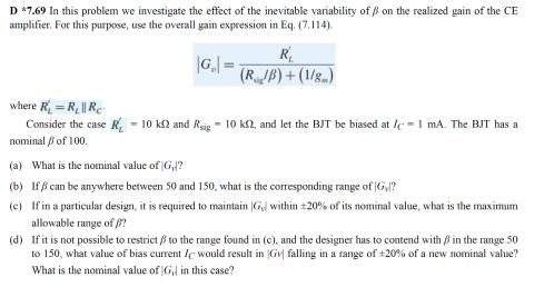 D *7.69 In this problem we investigate the effect of the inevitable variability of ß on the realized gain of the CE
amplifier. For this purpose, use the overall gain expression in Eq. (7.114).
R
|G,| =
(RJB) + (1/g..)
where R = R, || Re-
Consider the case R, - 10 kn and Rsig - 10 k2, and let the BJT be biased at Ic -1 mA. The BJT has a
nominal i of 100.
(a) What is the nominal value of G,/?
(b) If ß can be anywhere between 50 and 150, what is the corresponding range of |G,/?
(c) If in a particular design, it is required to maintain |G within +20% of its nominal value, what is the maximum
allowable range of 8?
(d) If it is not possible to restrict B to the range found in (c), and the designer has to contend with B in the range 50
to 150, what value of bias current Ic would result in Gv| falling in a range of +20% of a new nominal value?
What is the nominal value of G in this case?
