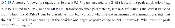 D 7.83 A source folower is required to deliver a 0.5-V peak sinusoid to a 2- k2 load. If the peak amplitude of vgs
is to be limited to 50 mV, and the MOSFET transconductance parameter k, is 5 mA/V?, what is the lowest value of
Ip at which the MOSFET can be biased? At this bias current, what are the maximum and minimum currents that
the MOSFET will be conducting (at the positive and negative peaks of the output sine wave)? What must the peak
amplitude of vsig be?
