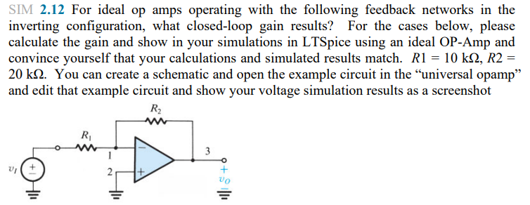 SIM 2.12 For ideal op amps operating with the following feedback networks in the
inverting configuration, what closed-loop gain results? For the cases below, please
calculate the gain and show in your simulations in LTSpice using an ideal OP-Amp and
convince yourself that your calculations and simulated results match. R1 = 10 km, R2 =
20 kn. You can create a schematic and open the example circuit in the "universal opamp"
and edit that example circuit and show your voltage simulation results as a screenshot
R₂
R₁
3