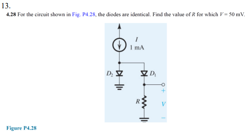 13.
4.28 For the circuit shown in Fig. P4.28, the diodes are identical, Find the value of R for which V = 50 mV.
1 mA
V
Figure P4.28

