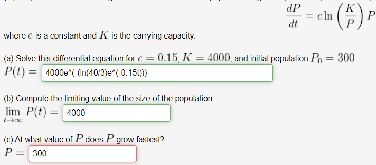 dP
= cln
dt
P
P
where c is a constant and K is the carrying capacity.
(a) Solve this differential equation for c = 0.15, K = 4000, and initial population Po = 300.
P(t) = 4000e^(-(In(40/3)e^(-0.15t))
(b) Compute the limiting value of the size of the population.
lim P(t) = 4000
(c) At what value of P does P grow fastest?
P = 300
