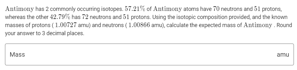 Antimony has 2 commonly occurring isotopes. 57.21% of Antimony atoms have 70 neutrons and 51 protons,
whereas the other 42.79% has 72 neutrons and 51 protons. Using the isotopic composition provided, and the known
masses of protons (1.00727 amu) and neutrons (1.00866 amu), calculate the expected mass of Antimony . Round
your answer to 3 decimal places.
Mass
amu
