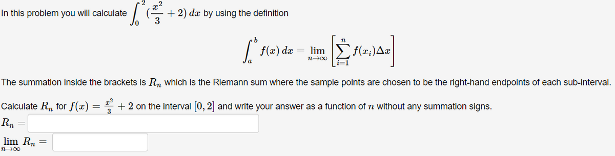 x2
+ 2) dx by using the definition
3
In this problem you will calculate
f(x) dx
= lim )f(x;)Ax
n00
The summation inside the brackets is R, which is the Riemann sum where the sample points are chosen to be the right-hand endpoints of each sub-interval.
Calculate R, for f(x)
* + 2 on the interval 0, 2] and write your answer as a function of n without any summation signs.
3
Rn
lim Rn =
n00
