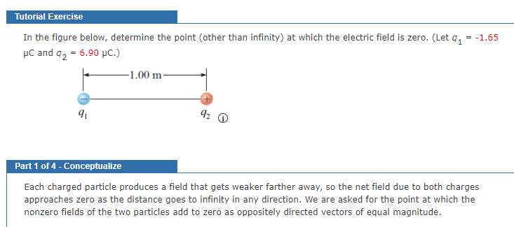 Tutorial Exercise
In the figure below, determine the point (other than infinity) at which the electric field is zero. (Let q,
µC and q, = 6.90 µC.)
= -1.65
-1.00 m-
Part 1 of 4 - Conceptualize
Each charged particle produces a field that gets weaker farther away, so the net field due to both charges
approaches zero as the distance goes to infinity in any direction. We are asked for the point at which the
nonzero fields of the two particles add to zero as oppositely directed vectors of equal magnitude.
