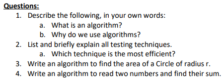 Questions:
1. Describe the following, in your own words:
a. What is an algorithm?
b. Why do we use algorithms?
2. List and briefly explain all testing techniques.
a. Which technique is the most efficient?
3. Write an algorithm to find the area of a Circle of radius r.
4. Write an algorithm to read two numbers and find their sum.