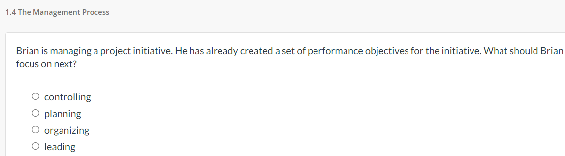 1.4 The Management Process
Brian is managing a project initiative. He has already created a set of performance objectives for the initiative. What should Brian
focus on next?
O controlling
O planning
O organizing
O leading
