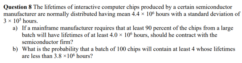 Question 8 The lifetimes of interactive computer chips produced by a certain semiconductor
manufacturer are normally distributed having mean 4.4 × 10° hours with a standard deviation of
3 x 10$ hours.
a) If a mainframe manufacturer requires that at least 90 percent of the chips from a large
batch will have lifetimes of at least 4.0 × 10° hours, should he contract with the
semiconductor firm?
b) What is the probability that a batch of 100 chips will contain at least 4 whose lifetimes
are less than 3.8 ×10° hours?
