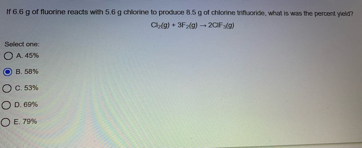 If 6.6 g of fluorine reacts with 5.6 g chlorine to produce 8.5 g of chlorine trifluoride, what is was the percent yield?
C2(g) + 3F2(g) -2CIF3(g)
Select one:
А. 45%
B. 58%
С. 53%
O D. 69%
ОЕ. 79%
